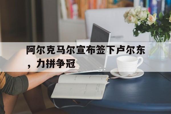 阿尔克马尔宣布签下卢尔东，力拼争冠