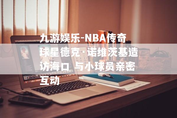 九游娱乐-NBA传奇球星德克·诺维茨基造访海口 与小球员亲密互动