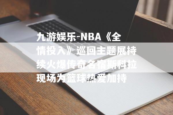 九游娱乐-NBA《全情投入》巡回主题展持续火爆传奇名宿斯科拉现场为篮球热爱加持