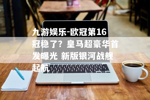 九游娱乐-欧冠第16冠稳了？皇马超豪华首发曝光 新版银河战舰起航