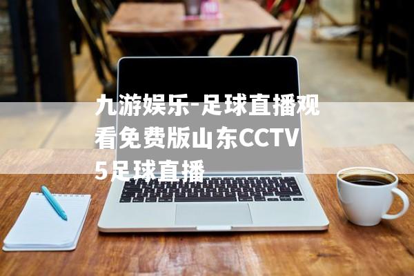 九游娱乐-足球直播观看免费版山东CCTV5足球直播